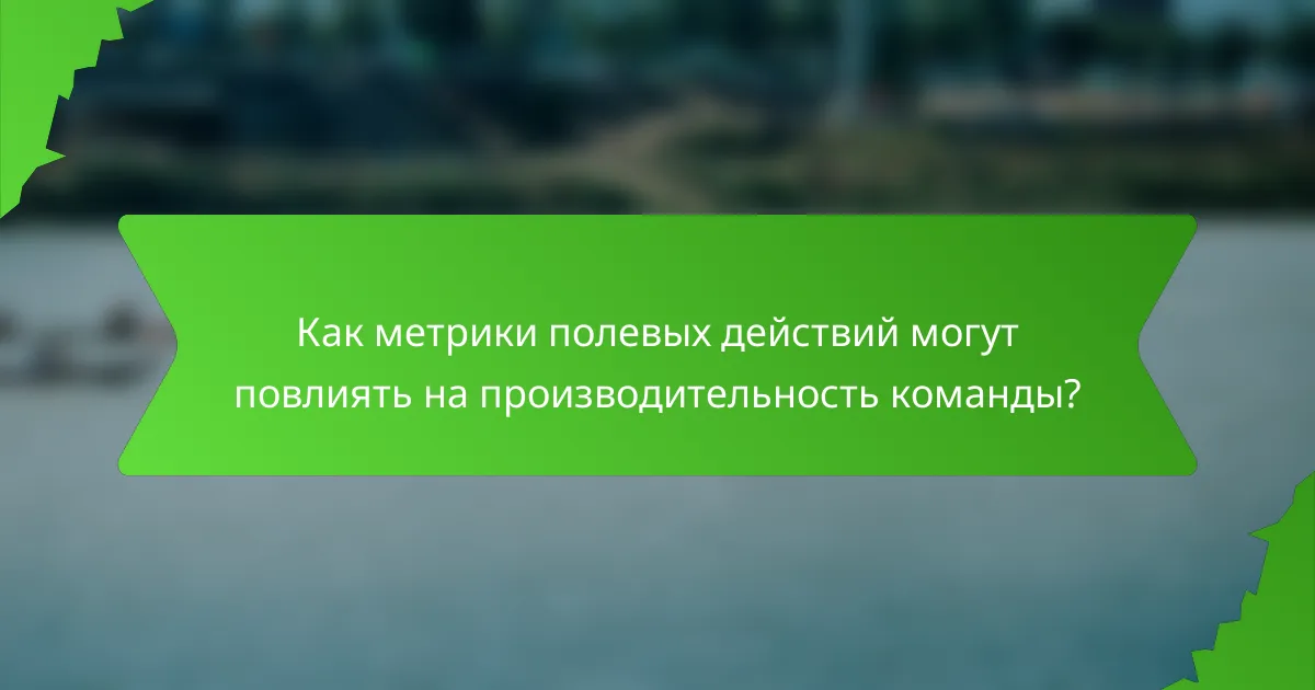 Как метрики полевых действий могут повлиять на производительность команды?
