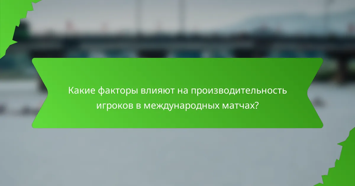 Какие факторы влияют на производительность игроков в международных матчах?