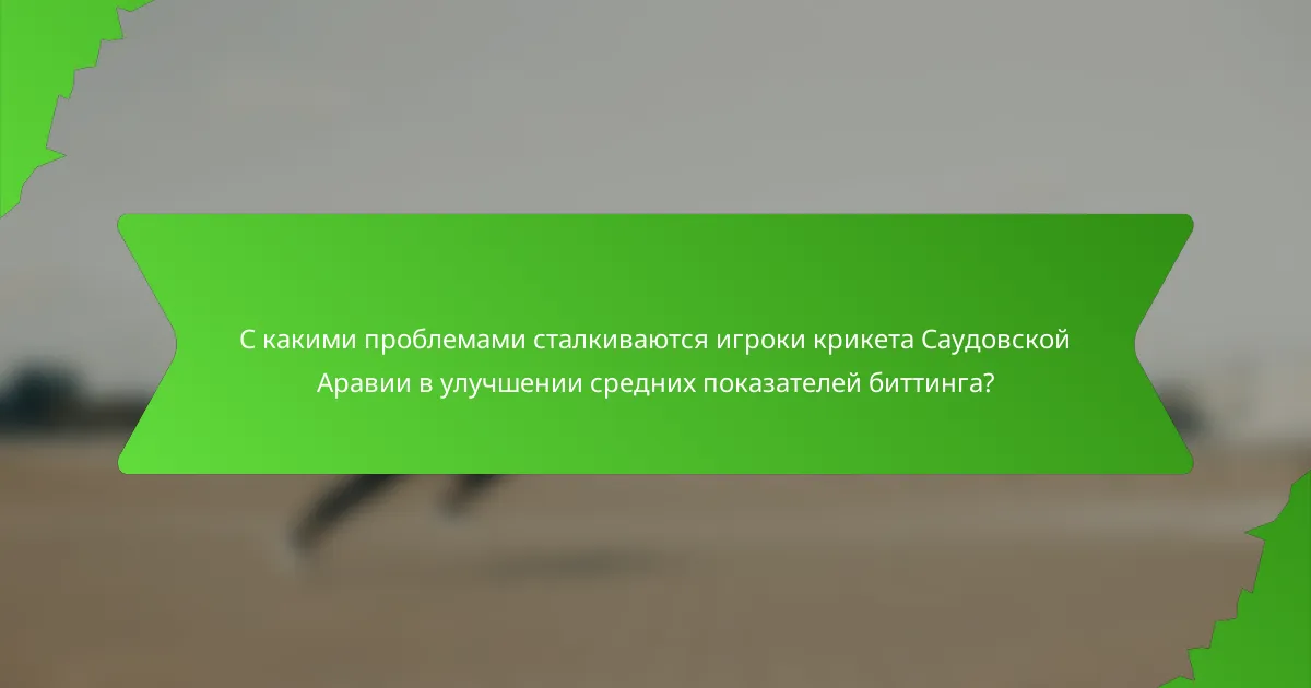 С какими проблемами сталкиваются игроки крикета Саудовской Аравии в улучшении средних показателей биттинга?